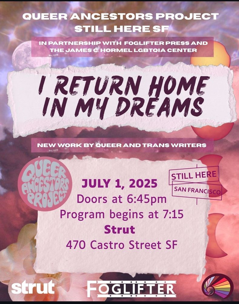 Poster for event

Queer Ancestors Project
Still Here SF
In partnership with Foglifter Press and the James C. Hormel LGBTQIA Center

I Return Home in My Dreams
New Work by Queer and Trans Writers

July 1, 2025
Doors at 6:45pm
Program begins at 7:15
Strut
470 Castro Street SF