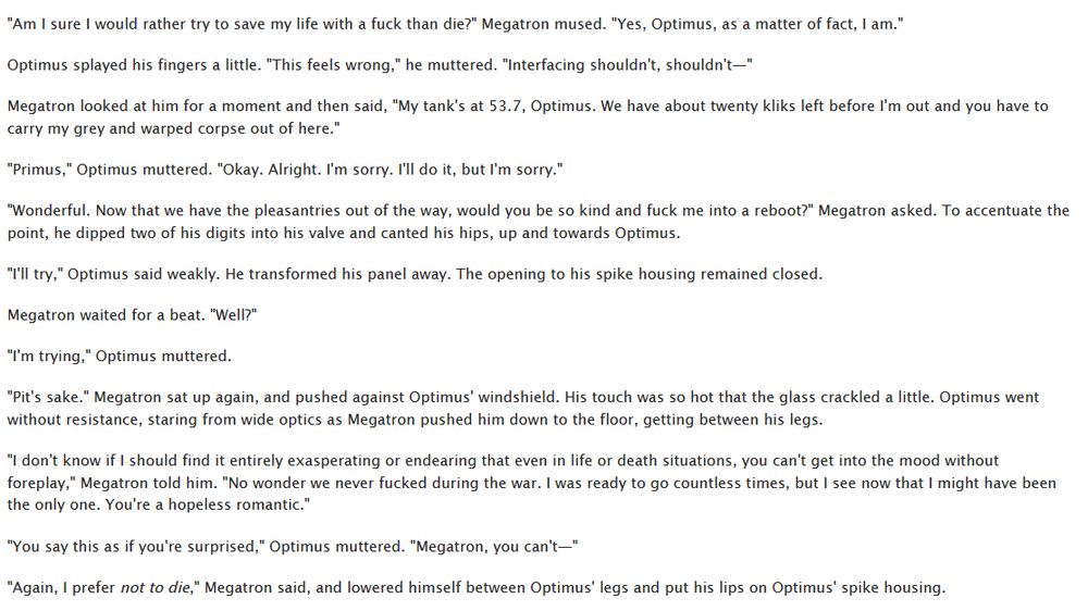 
"Am I sure I would rather try to save my life with a fuck than die?" Megatron mused. "Yes, Optimus, as a matter of fact, I am."

Optimus splayed his fingers a little. "This feels wrong," he muttered. "Interfacing shouldn't, shouldn't—"

Megatron looked at him for a moment and then said, "My tank's at 53.7, Optimus. We have about twenty kliks left before I'm out and you have to carry my grey and warped corpse out of here."

"Primus," Optimus muttered. "Okay. Alright. I'm sorry. I'll do it, but I'm sorry."

"Wonderful. Now that we have the pleasantries out of the way, would you be so kind and fuck me into a reboot?" Megatron asked. To accentuate the point, he dipped two of his digits into his valve and canted his hips, up and towards Optimus.

"I'll try," Optimus said weakly. He transformed his panel away. The opening to his spike housing remained closed.

Megatron waited for a beat. "Well?"

"I'm trying," Optimus muttered.

"Pit's sake." Megatron sat up again, and pushed against Optimus' windshield. His touch was so hot that the glass crackled a little. Optimus went without resistance, staring from wide optics as Megatron pushed him down to the floor, getting between his legs.

"I don't know if I should find it entirely exasperating or endearing that even in life or death situations, you can't get into the mood without foreplay," Megatron told him. "No wonder we never fucked during the war. I was ready to go countless times, but I see now that I might have been the only one. You're a hopeless romantic."

"You say this as if you're surprised," Optimus muttered. "Megatron, you can't—"

"Again, I prefer not to die," Megatron said, and lowered himself between Optimus' legs and put his lips on Optimus' spike housing.
