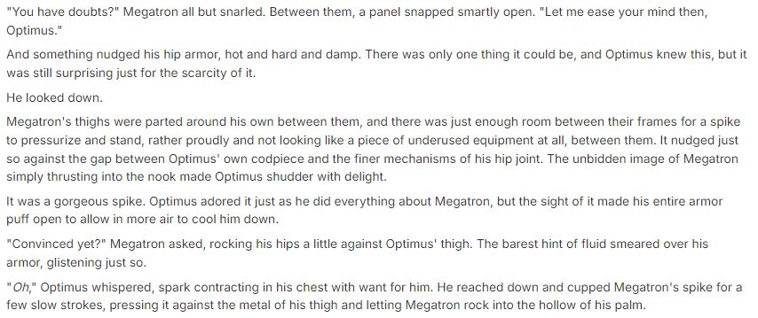 "You have doubts?" Megatron all but snarled. Between them, a panel snapped smartly open. "Let me ease your mind then, Optimus."
And something nudged his hip armor, hot and hard and damp. There was only one thing it could be, and Optimus knew this, but it was still surprising just for the scarcity of it.
He looked down.
Megatron's thighs were parted around his own between them, and there was just enough room between their frames for a spike to pressurize and stand, rather proudly and not looking like a piece of underused equipment at all, between them. It nudged just so against the gap between Optimus' own codpiece and the finer mechanisms of his hip joint. The unbidden image of Megatron simply thrusting into the nook made Optimus shudder with delight. 
It was a gorgeous spike. Optimus adored it just as he did everything about Megatron, but the sight of it made his entire armor puff open to allow in more air to cool him down. 
"Convinced yet?" Megatron asked, rocking his hips a little against Optimus' thigh. The barest hint of fluid smeared over his armor, glistening just so. 
"Oh," Optimus whispered, spark contracting in his chest with want for him. He reached down and cupped Megatron's spike for a few slow strokes, pressing it against the metal of his thigh and letting Megatron rock into the hollow of his palm.