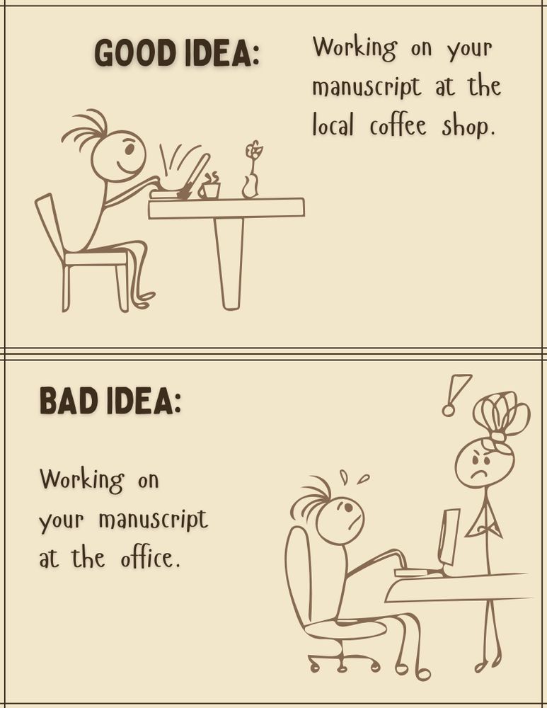 Top frame has a stick figure, happily typing at a table with a cup of coffee and a flower. 
Caption says: Good Idea: Working on your manuscript at the local coffee shop.  
Bottom frame has a stick figure, distraught, sitting at their desk at work and looking up at their angry stick figure boss. 
Caption says: Bad idea: Working on your manuscript at the office.