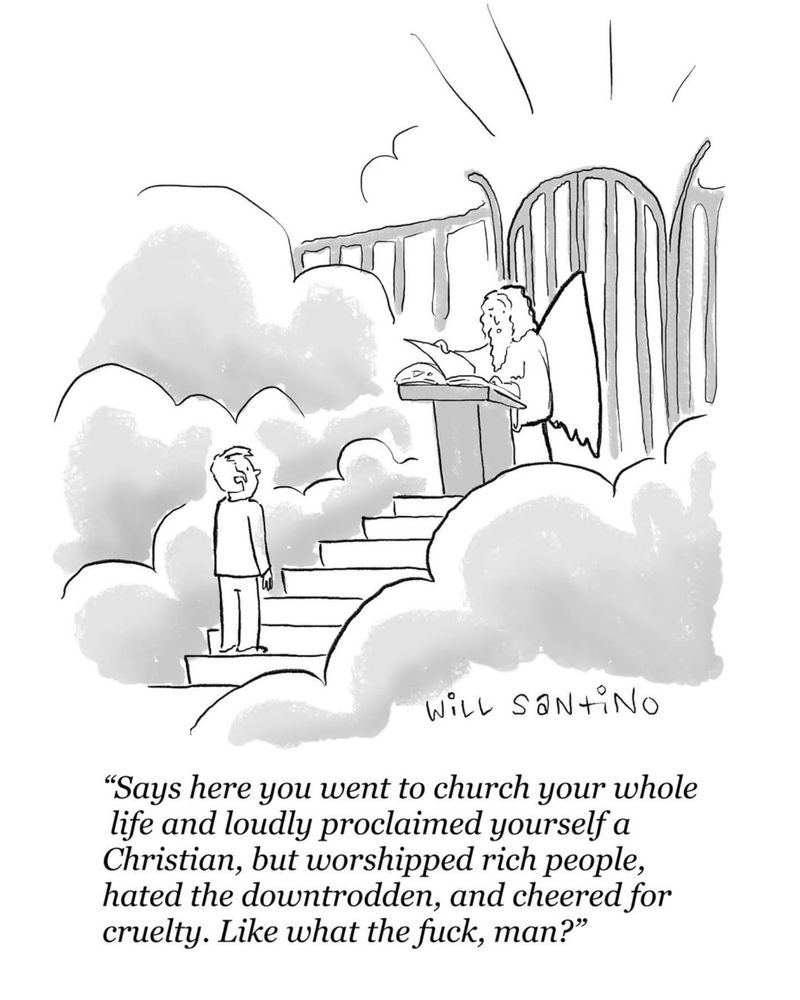 Cartoon by Will Santino.

A man stands at the gate to Heaven, and is questioned by St. Peter:

“Says here you went to church your whole life and loudly proclaimed yourself a Christian, but worshipped rich people, hated the downtrodden, and cheered for cruelty. Like what the fuck, man?” 
