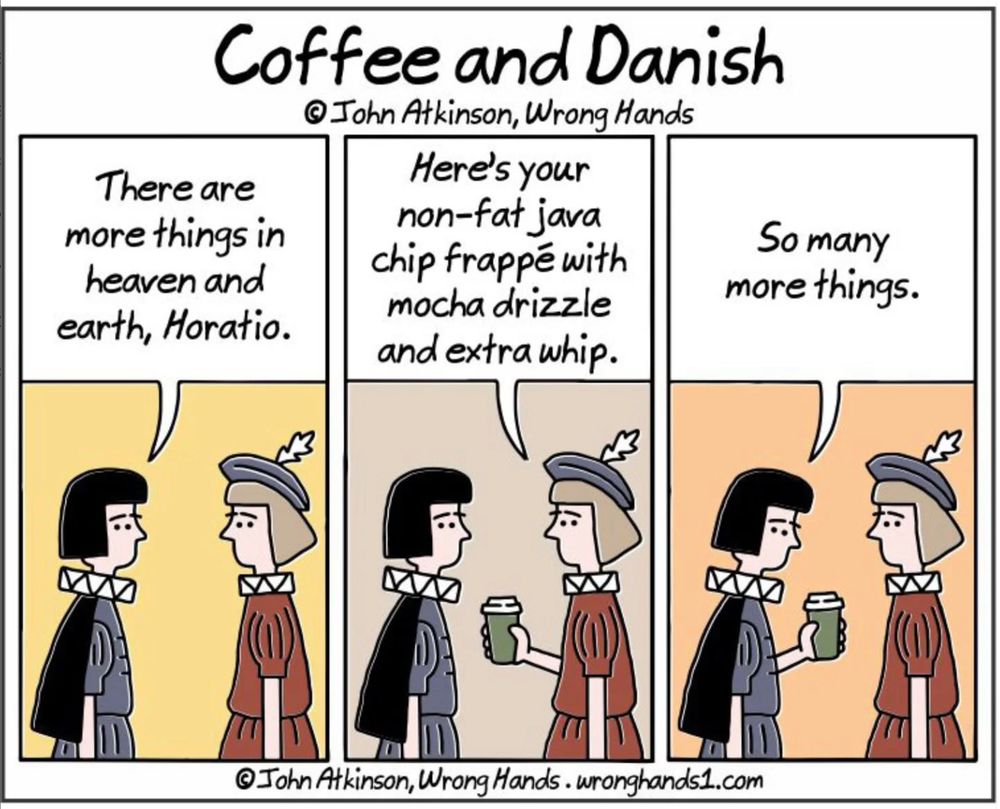 Wrong Hands cartoon by John Atkinson.

Title: Coffee and Danish.

Hamlet and Horatio, Act One Scene Five of Hamlet.

Hamlet: There are more things in heaven and earth, Horatio.

Horatio (handing Hamlet a takeout coffee cup): Here's your non-fat java chip frappé with mocha drizzle and extra whip.

Hamlet: So many more things.
