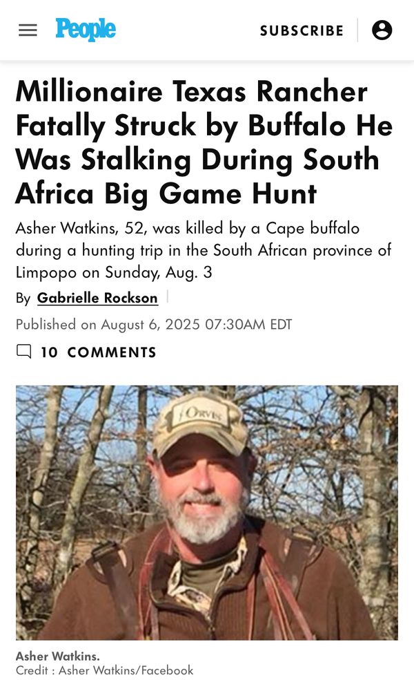 Headline from People Magazine:

Millionaire Texas Rancher Fatally Struck by Buffalo He Was Stalking During South
Africa Big Game Hunt

Sub-headline:

Asher Watkins, 52, was killed by a Cape buffalo during a hunting trip in the South African province of Limpopo on Sunday, Aug. 3

[picture of Mr. Watkins - yout typical grey-bearded white man in a brown leather jacket and a midlife-crisis baseball cap - presumably taken before he was gored.]

