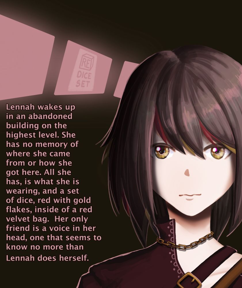 Lennah wakes up in an abandoned building on the highest level. She has no memory of where she came from or how she got here. All she has, is what she is wearing, and a set of dice, red with gold flakes, inside of a red velvet bag. Her only friend is a voice in her head, one that seems to know no more than Lennah does herself.