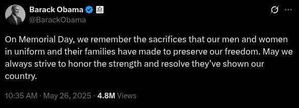 Post from former President Barack Obama on X (formerly known as Twitter): 

On Memorial Day, we remember the sacrifices that our men and women in uniform and their families have made to preserve our freedom. May we always strive to honor the strength and resolve they’ve shown our country.

10:35 AM · May 26, 2025 · 4.8M Views