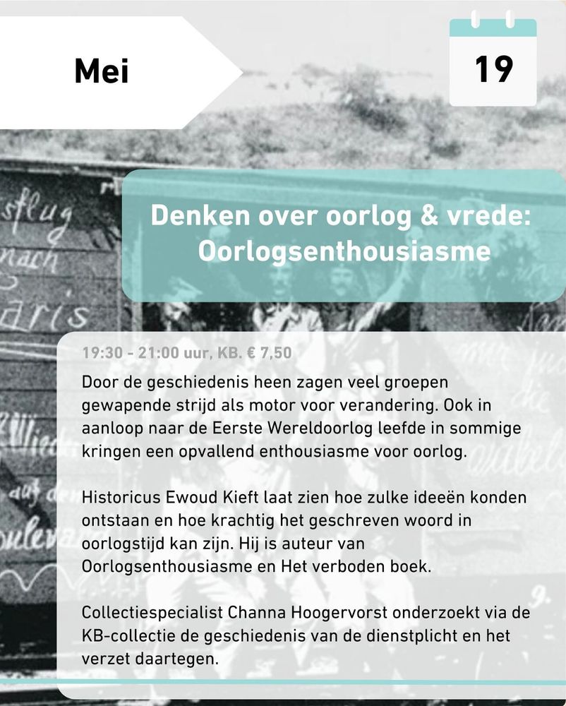 Denken over oorlog & vrede: Oorlogsenthousiasme

19:30 - 21:00 uur, KB. € 7,50 

Door de geschiedenis heen zagen veel groepen gewapende strijd als motor voor verandering. Ook in de aanloop naar de Eerste Wereldoorlog leefde in sommige kringen een opvallend enthousiasme voor oorlog.

Historicus Ewoud Kieft laat zien hoe zulke ideeën konden ontstaan en hoe krachtig het geschreven woord in oorlogstijd kan zijn. Hij is auteur van Oorlogsenthousiasme en Het verboden boek.

Collectiespecialist Channa Hoogervorst onderzoekt via de KB-collectie de geschiedenis van de dienstplicht en het verzet daartegen.