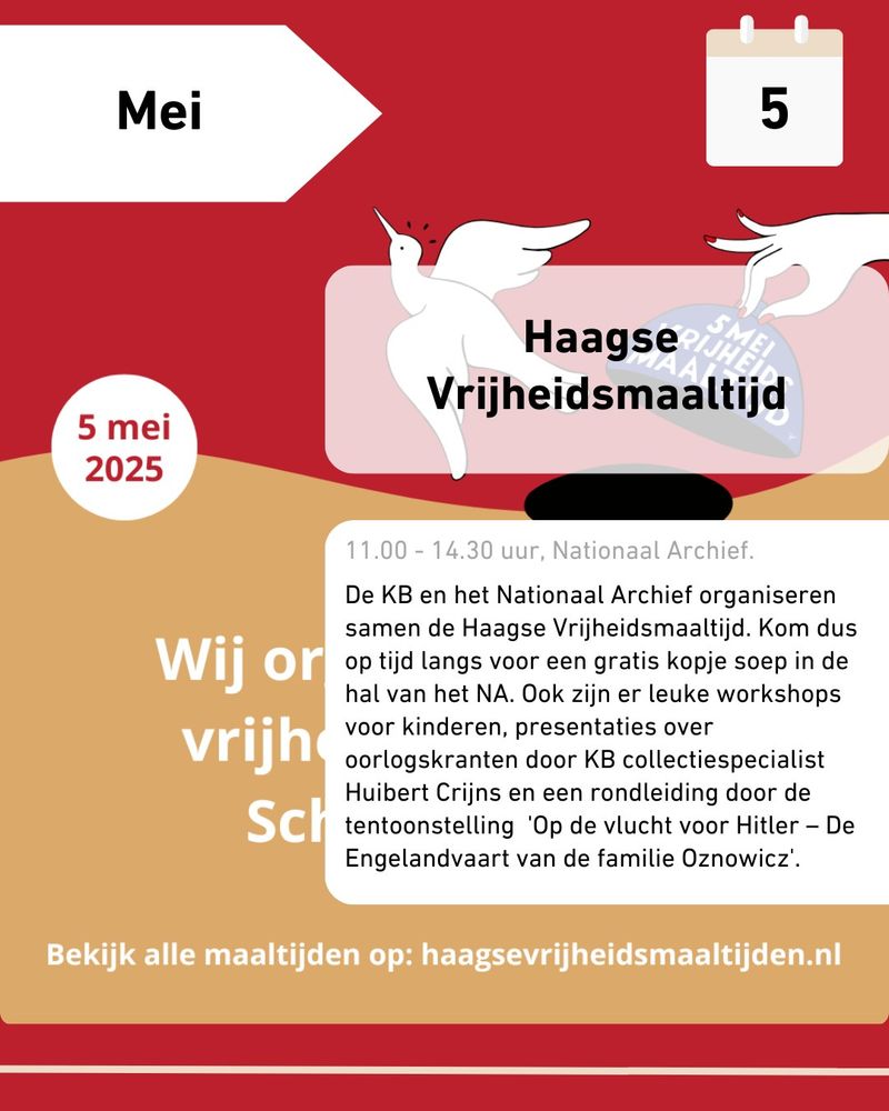 5 mei 2025
Haagse Vrijheidsmaaltijd

11.00 - 14.30 uur, Nationaal Archief
De KB en het Nationaal Archief organiseren samen de Haagse Vrijheidsmaaltijd. Kom dus op tijd langs voor een gratis kopje soep in de hal van het NA. Ook zijn er leuke workshops voor kinderen, presentaties over oorlogskranten door KB Collectiespecialist Huibert Crijns en een rondleiding door de tentoonstelling 'Op de vlucht voor Hitler - De Engelandvaart van de familie Oznowicz'.