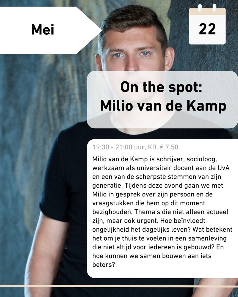 22 mei

On the spot: Milio van de Kamp
19.30 - 21.00 uur, KB. € 7,50

Milio van de Kamp is schrijver, socioloog, werkzaam als universitair docent aan de UvA en een van de scherpste stemmen van zijn generatie. Tijdens deze avond gaan we met Milio in gesprek over zijn persoon en de vraagstukken die hem op dit moment bezighouden. Thema's die niet alleen actueel zijn, maar ook urgent. Hoe beïnvloedt ongelijkheid het dagelijks leven? Wat betekent het om je thuis te voelen in een samenleving die niet altijd voor iedereen is gebouwd? En hoe kunnen we samen bouwen aan iets beters?