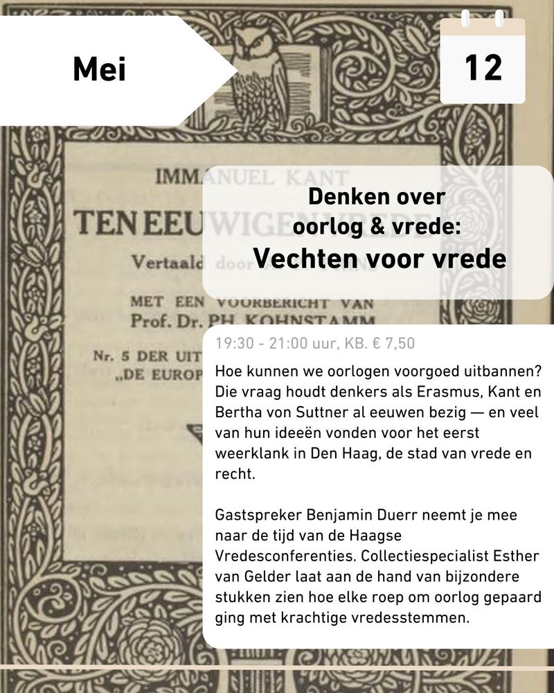12 mei

Denken over oorlog & vrede: Vechten voor vrede
19.30 - 21.00, KB. € 7,50

Hoe kunnen we oorlogen voorgoed uitbannen? Die vraag houdt denkers als Erasmus, Kant en Bertha von Suttner al eeuwen bezig - en veel van hun ideeën vonden voor het eerst weerklank in Den Haag, de stad van vrede en recht. 

Gastspreker Benjamin Duerr neemt je mee naar de tijd van de Haagse Vredesconferenties. Collectiespecialist Esther van Gelder laat aan de hand van bijzondere stukken zien hoe elke roep om oorlog gepaard ging met krachtige vredesstemmen.
