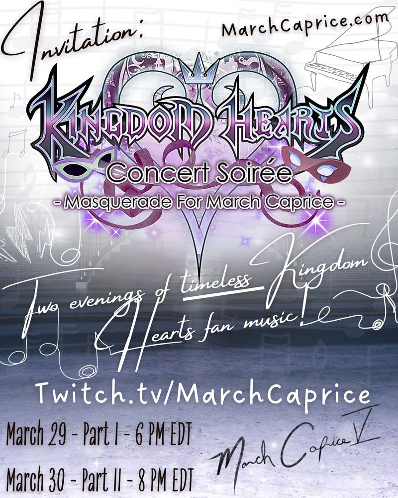 You're invited to the biggest musical event of the year! The March Caprice V KINGDOM HEARTS Concert Soirée is coming soon! 
Two evenings bringing together musicians (and listeners) from all over the world, paying tribute to the wonderful music from KINGDOM HEARTS!

Join us at http://www.twitch.tv/Marchcaprice on March 29th and 30th