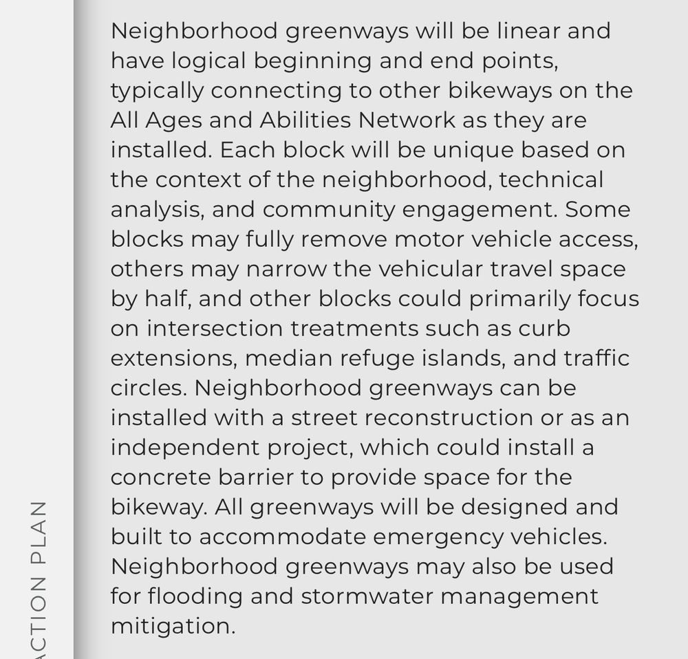  Neighborhood greenways will be linear and have logical beginning and end points, typically connecting to other bikeways on the All Ages and Abilities Network as they are installed. Each block will be unique based on the context of the neighborhood, technical analysis, and community engagement. Some blocks may fully remove motor vehicle access, others may narrow the vehicular travel space by half, and other blocks could primarily focus on intersection treatments such as curb extensions, median refuge islands, and traffic circles. Neighborhood greenways can be installed with a street reconstruction or as an independent project, which could install a concrete barrier to provide space for the bikeway. All greenways will be designed and built to accommodate emergency vehicles. Neighborhood greenways may also be used for flooding and stormwater management mitigation. access, others may narrow the vehicular travel space by half, and other blocks could primarily focus on intersection treatments such as curb extensions, median refuge islands, and traffic circles. Neighborhood greenways can be installed with a street reconstruction or as an independent project, which could install a concrete barrier to provide space for the bikeway. All greenways will be designed and built to accommodate emergency vehicles. Neighborhood greenways may also be used for flooding and stormwater management mitigation 