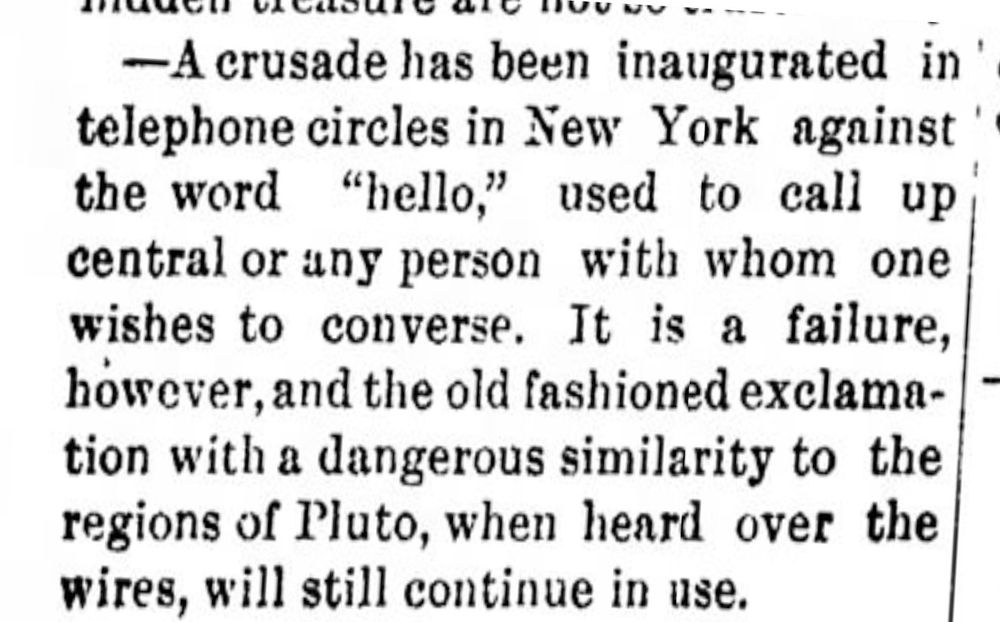A crusade has been inaugurated in telephone circles in NY against the word "hello," used to call up central or any person with whom one wishes to converse. It is a failure, however, and the old fashioned exclamation with a dangerous similarity to the regions of Pluto, when heard over the wires, will still continue in use. 