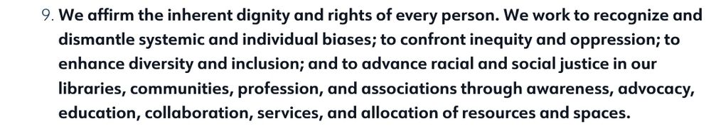 9. We affirm the inherent dignity and rights of every person. We work to recognize and dismantle systemic and individual biases; to confront inequity and oppression; to enhance diversity and inclusion; and to advance racial and social justice in our libraries, communities, profession, and associations through awareness, advocacy, education, collaboration, services, and allocation of resources and spaces.