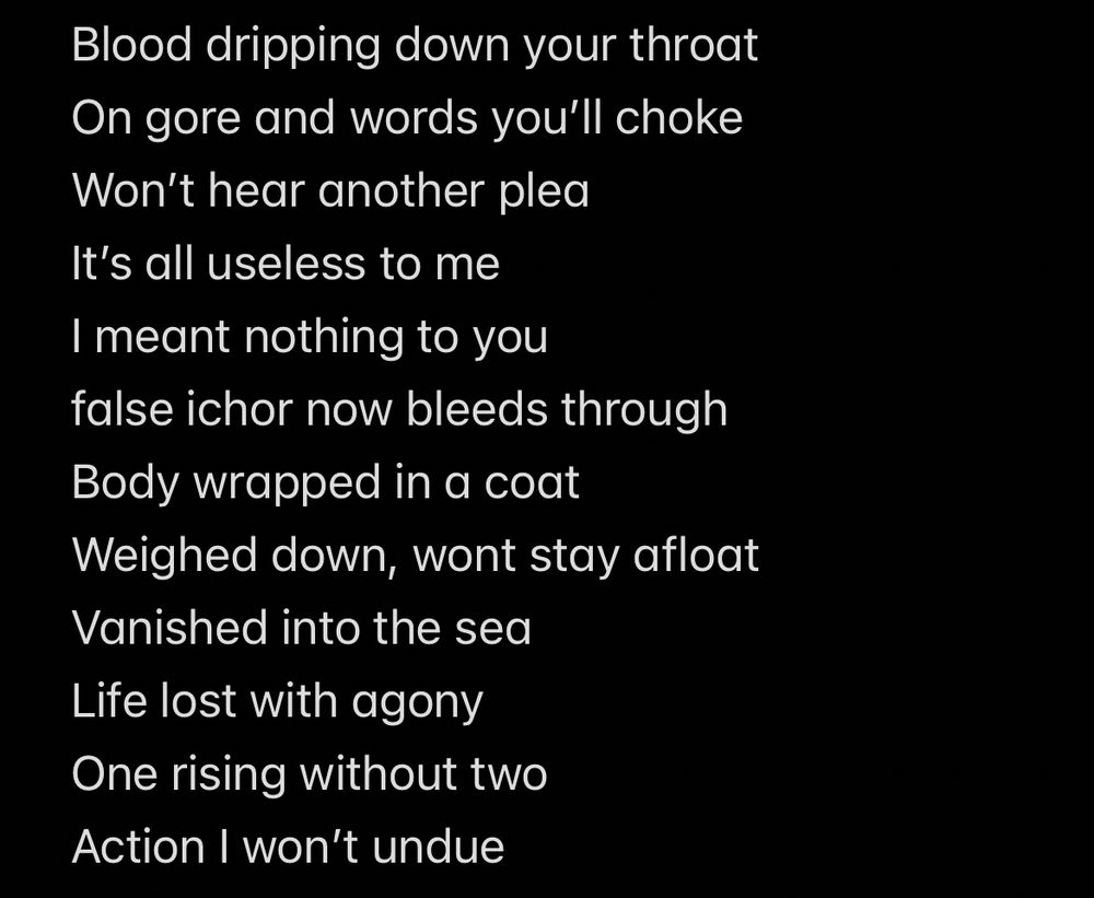 Text on screen reads:

Blood dripping down your throat 
On gore and words you'll choke
Won't hear another plea
It's all useless to me
I meant nothing to you 
false ichor now bleeds through
Body wrapped in a coat
Weighed down, wont stay afloat
Vanished into the sea
Life lost with agony
One rising without two
Action I won't undue