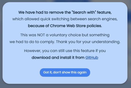 We have had to remove the "search with" feature.
which allowed quick switching between search engines,
because of Chrome Web store policies.
This was NoT a voluntary choice but something
we had to do to comply. Thank you for your understanding.
However, you can still use this feature if you
download and install it from GitHub
Got it, don't showr this again