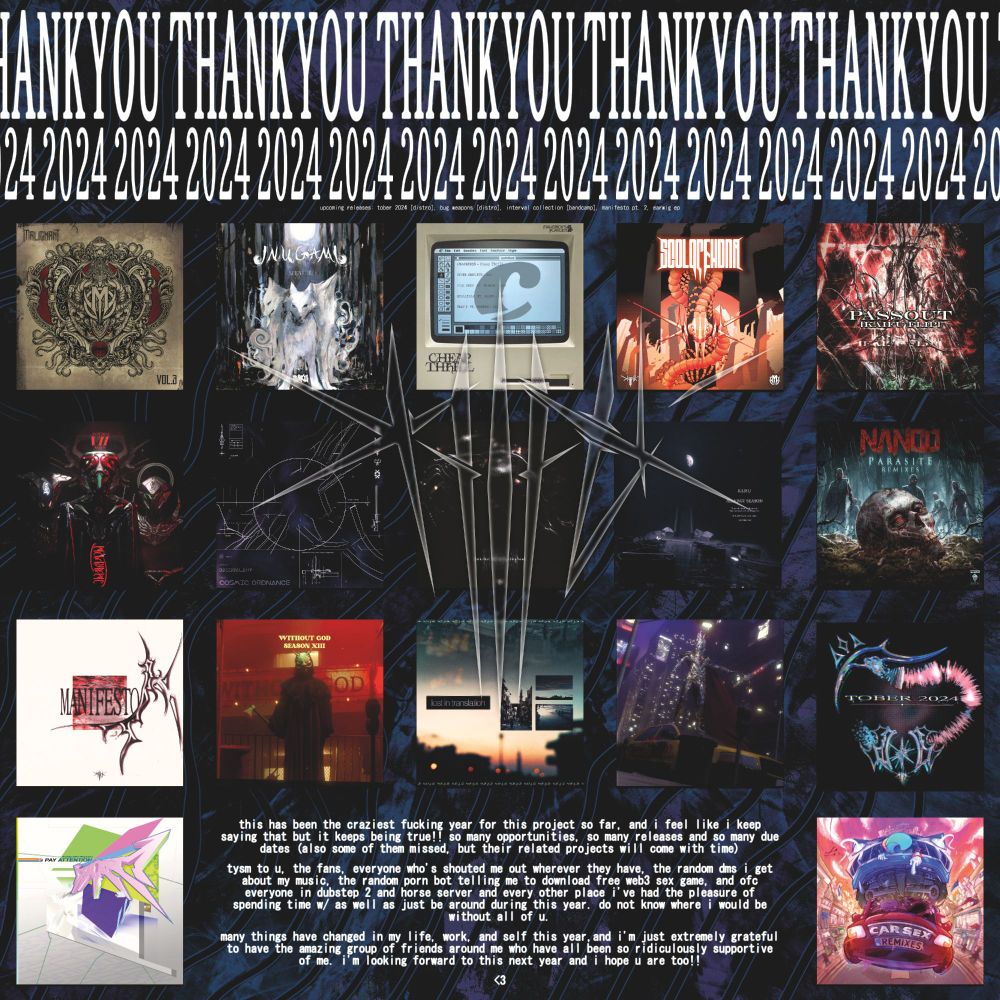 THANK YOU 2024

this has been the craziest fucking year for this project so far, and i feel like i keep saying that but it keeps being true!! so many opportunities, so many releases and so many due dates (also some of them missed, but their related projects will come with time)
tysm to u, the fans, everyone who's shouted me out wherever they have, the random dms i get about my music, the random porn bot telling me to download free web3 sex game, and ofc everyone in dubstep 2 and horse server and every other place i've had the pleasure of spending time w/ as well as just be around during this year. do not know where i would be without all of u.
many things have changed in my life, work, and self this year,and i'm just extremely grateful to have the amazing group of friends around me who have all been so ridiculously supportive of me. i'm looking forward to this next year and i hope u are too!!
<3
 