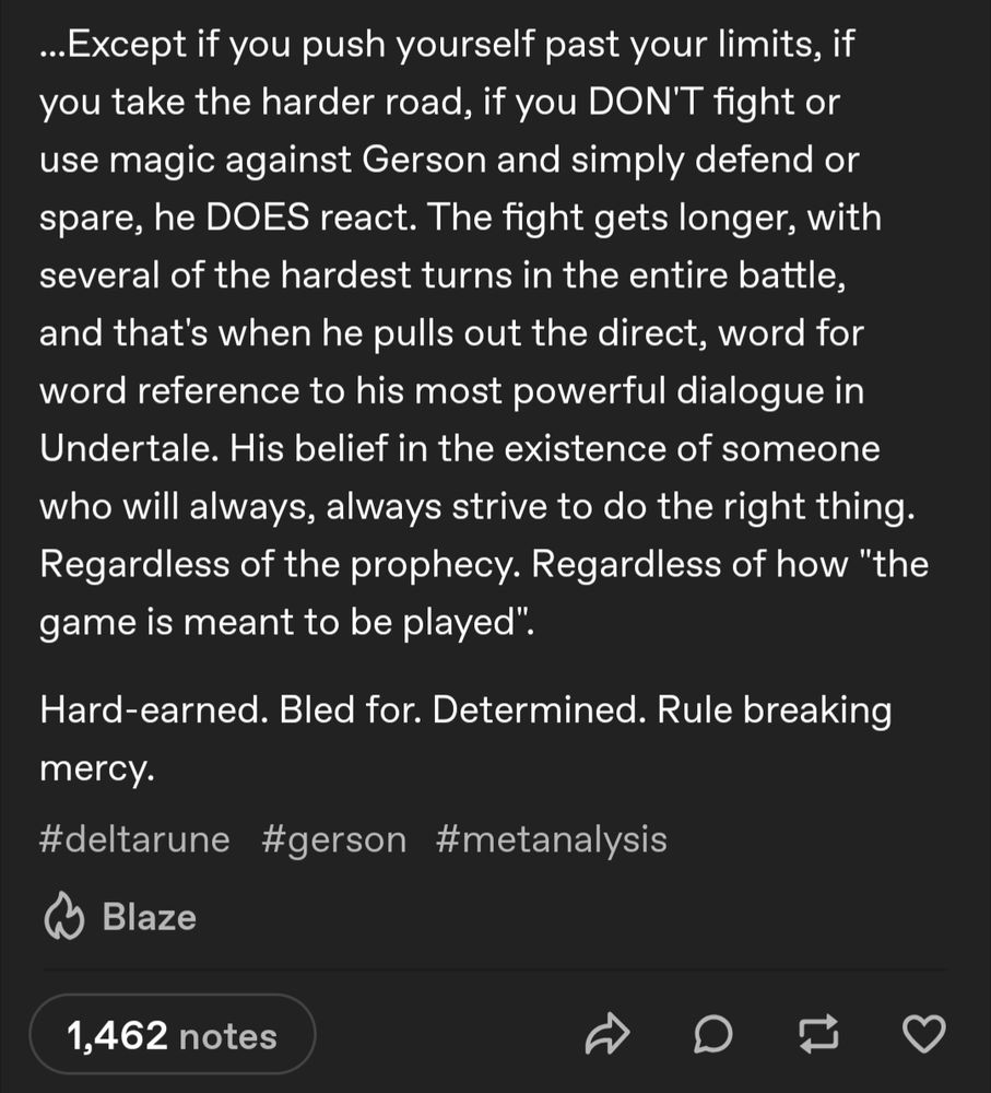 ...Except if you push yourself past your limits, if you take the harder road, if you DON'T fight or use magic against Gerson and simply defend or spare, he DOES react. The fight gets longer, with several of the hardest turns in the entire battle, and that's when he pulls out the direct, word for word reference to his most powerful dialogue in Undertale. His belief in the existence of someone who will always, always strive to do the right thing. Regardless of the prophecy. Regardless of how "the game is meant to be played".

Hard-earned. Bled for. Determined. Rule breaking mercy.