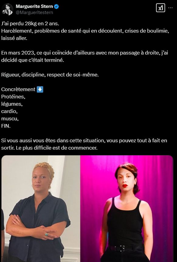 tweet de marguerite stern

"J’ai perdu 28kg en 2 ans. 
Harcèlement, problèmes de santé qui en découlent, crises de boulimie, laissé aller. 

En mars 2023, ce qui coïncide d’ailleurs avec mon passage à droite, j’ai décidé que c’était terminé.

Rigueur, discipline, respect de soi-même. 

Concrètement ⬇️
Protéines,
légumes, 
cardio, 
muscu,
FIN.

Si vous aussi vous êtes dans cette situation, vous pouvez tout à fait en sortir. Le plus difficile est de commencer."
une photo de elle avant et après