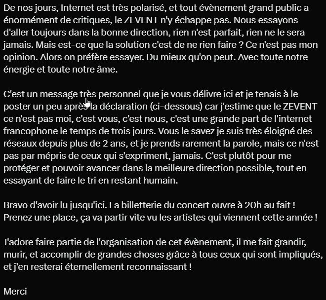 De nos jours, Internet est très polarisé, et tout évènement grand public a énormément de critiques, le ZEVENT n'y échappe pas. Nous essayons d'aller toujours dans la bonne direction, rien n'est parfait, rien ne le sera jamais. Mais est-ce que la solution c'est de ne rien faire ? Ce n'est pas mon opinion. Alors on préfère essayer. Du mieux qu'on peut. Avec toute notre énergie et toute notre âme.

C'est un message très personnel que je vous délivre ici et je tenais à le poster un peu après la déclaration (ci-dessous) car j'estime que le ZEVENT ce n'est pas moi, c'est vous, c'est nous, c'est une grande part de l'internet francophone le temps de trois jours. Vous le savez je suis très éloigné des réseaux depuis plus de 2 ans, et je prends rarement la parole, mais ce n'est pas par mépris de ceux qui s'expriment, jamais. C'est plutôt pour me protéger et pouvoir avancer dans la meilleure direction possible, tout en essayant de faire le tri en restant humain.

Bravo d'avoir lu jusqu'ici. La billetterie du concert ouvre à 20h au fait ! Prenez une place, ça va partir vite vu les artistes qui viennent cette année !

J'adore faire partie de l'organisation de cet évènement, il me fait grandir, murir, et accomplir de grandes choses grâce à tous ceux qui sont impliqués, et j'en resterai éternellement reconnaissant !

Merci