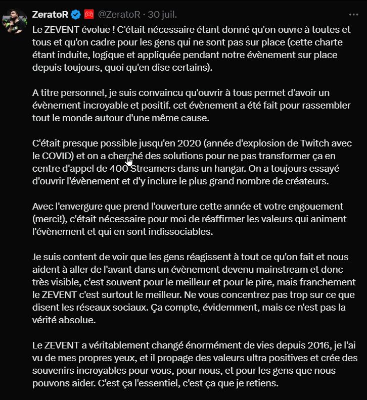 Le ZEVENT évolue ! C'était nécessaire étant donné qu'on ouvre à toutes et tous et qu'on cadre pour les gens qui ne sont pas sur place (cette charte étant induite, logique et appliquée pendant notre évènement sur place depuis toujours, quoi qu'en dise certains).

A titre personnel, je suis convaincu qu'ouvrir à tous permet d'avoir un évènement incroyable et positif. cet évènement a été fait pour rassembler tout le monde autour d'une même cause.

C'était presque possible jusqu'en 2020 (année d'explosion de Twitch avec le COVID) et on a cherché des solutions pour ne pas transformer ça en centre d'appel de 400 Streamers dans un hangar. On a toujours essayé d'ouvrir l'évènement et d'y inclure le plus grand nombre de créateurs.

Avec l'envergure que prend l'ouverture cette année et votre engouement (merci!), c'était nécessaire pour moi de réaffirmer les valeurs qui animent l'évènement et qui en sont indissociables.

Je suis content de voir que les gens réagissent à tout ce qu'on fait et nous aident à aller de l'avant dans un évènement devenu mainstream et donc très visible, c'est souvent pour le meilleur et pour le pire, mais franchement le ZEVENT c'est surtout le meilleur. Ne vous concentrez pas trop sur ce que disent les réseaux sociaux. Ça compte, évidemment, mais ce n'est pas la vérité absolue.

Le ZEVENT a véritablement changé énormément de vies depuis 2016, je l'ai vu de mes propres yeux, et il propage des valeurs ultra positives et crée des souvenirs incroyables pour vous, pour nous, et pour les gens que nous pouvons aider. C'est ça l'essentiel, c'est ça que je retiens.