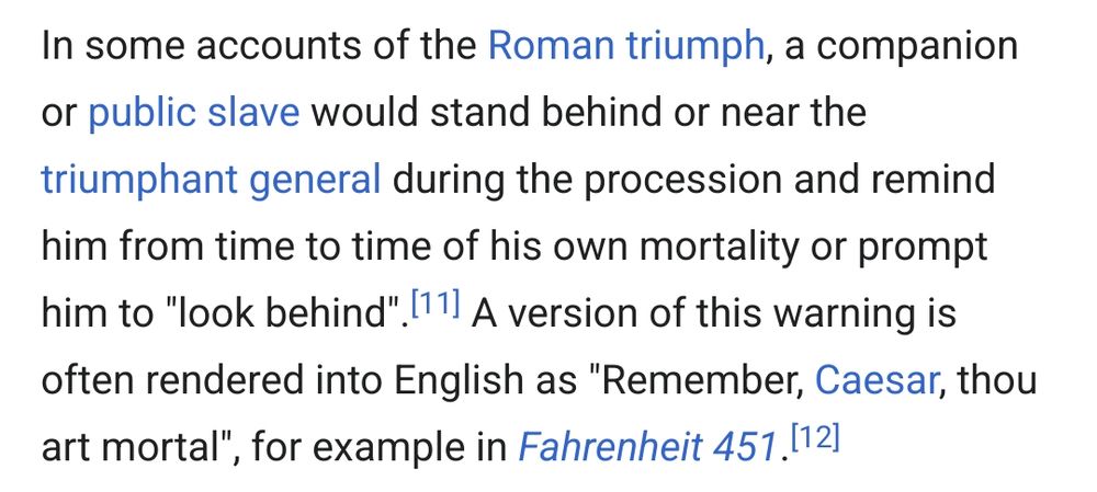 In some accounts of the Roman triumph, a companion or public slave would stand behind or near the triumphant general during the procession and remind him from time to time of his own mortality or prompt him to 