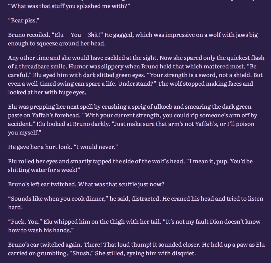 “What was that stuff you splashed me with?”

“Bear piss.”

Bruno recoiled. “Elu— You— Shit!” He gagged, which was impressive on a wolf with jaws big enough to squeeze around her head.

Any other time and she would have cackled at the sight. Now she spared only the quickest flash of a threadbare smile. Humor was slippery when Bruno held that which mattered most. “Be careful.” Elu eyed him with dark slitted green eyes. “Your strength is a sword, not a shield. But even a well-timed swing can spare a life. Understand?” The wolf stopped making faces and looked at her with huge eyes.

Elu was prepping her next spell by crushing a sprig of ulkoeb and smearing the dark green paste on Yaffah’s forehead. “With your current strength, you could rip someone’s arm off by accident.” Elu looked at Bruno darkly. “Just make sure that arm’s not Yaffah’s, or I’ll poison you myself.”

He gave her a hurt look. “I would never.”

Elu rolled her eyes and smartly tapped the side of the wolf’s head. “I mean it, pup. You’d be shitting water for a week!”

Bruno’s left ear twitched. What was that scuffle just now?

“Sounds like when you cook dinner,” he said, distracted. He craned his head and tried to listen hard.

“Fuck. You.” Elu whipped him on the thigh with her tail. “It’s not my fault Dion doesn’t know how to wash his hands.”

Bruno’s ear twitched again. There! That loud thump! It sounded closer. He held up a paw as Elu carried on grumbling. “Shush.” She stilled, eyeing him with disquiet.