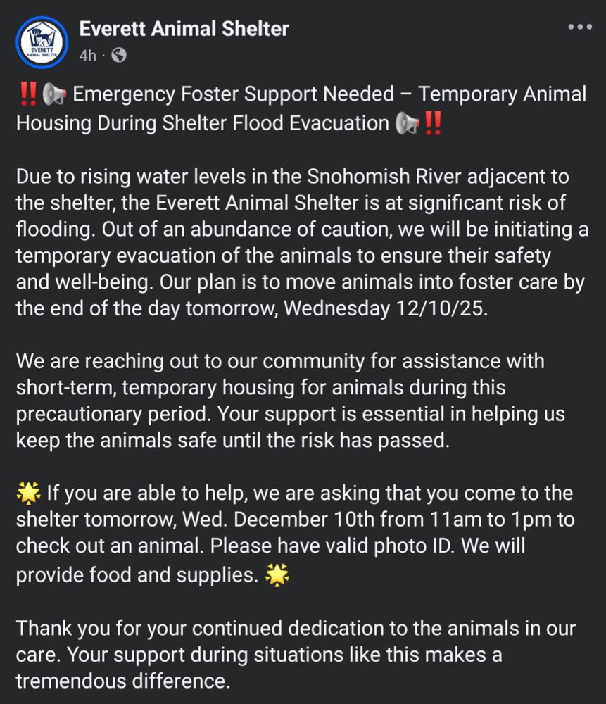 "‼️📢 Emergency Foster Support Needed – Temporary Animal Housing During Shelter Flood Evacuation 📢‼️

Due to rising water levels in the Snohomish River adjacent to the shelter, the Everett Animal Shelter is at significant risk of flooding. Out of an abundance of caution, we will be initiating a temporary evacuation of the animals to ensure their safety and well-being. Our plan is to move animals into foster care by the end of the day tomorrow, Wednesday 12/10/25.

We are reaching out to our community for assistance with short-term, temporary housing for animals during this precautionary period. Your support is essential in helping us keep the animals safe until the risk has passed.

🌟 If you are able to help, we are asking that you come to the shelter tomorrow, Wed. December 10th from 11am to 1pm to check out an animal. Please have valid photo ID. We will provide food and supplies. 🌟

Thank you for your continued dedication to the animals in our care. Your support during situations like this makes a tremendous difference."