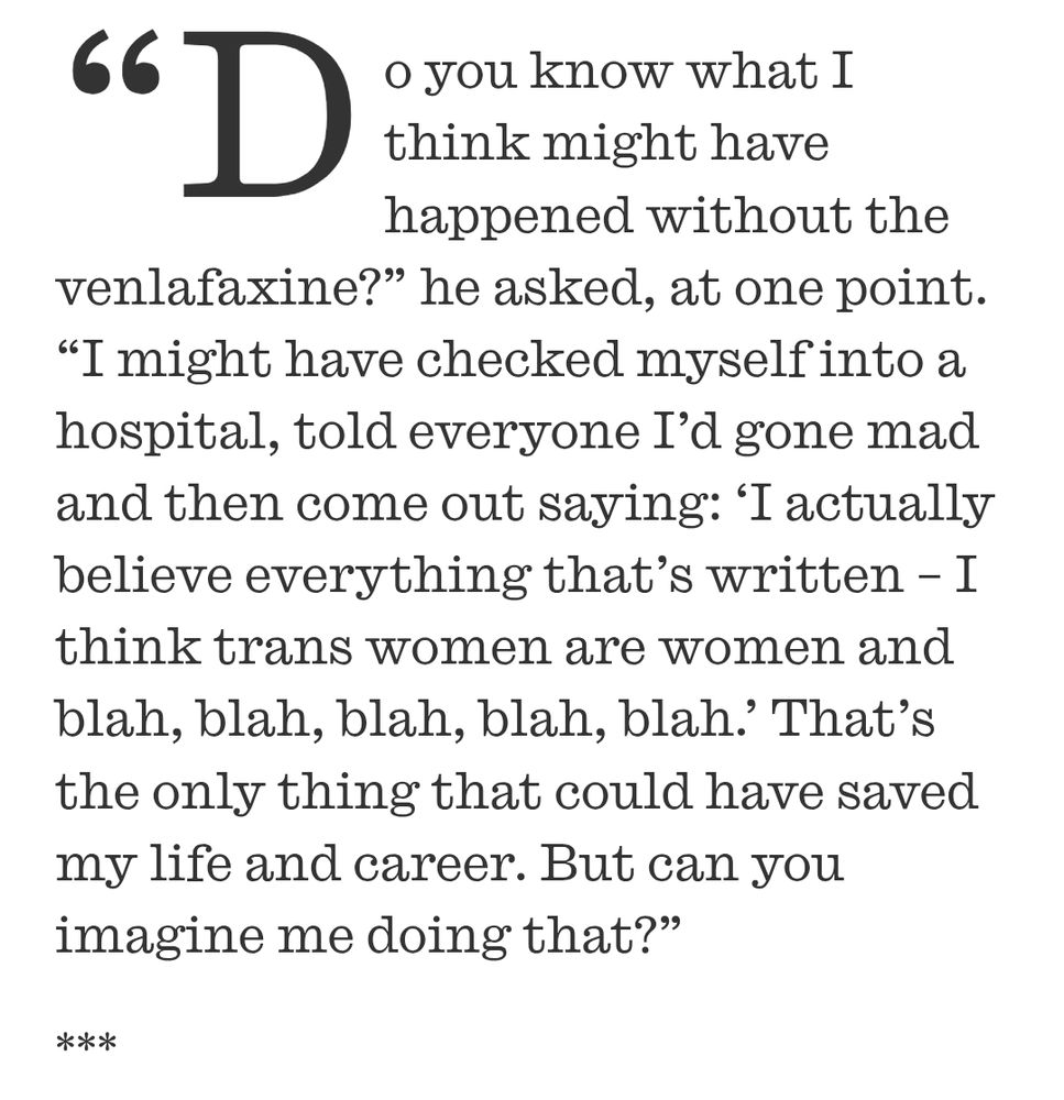 
Graham Linehan explaining how anti-depresants saved him from normalcy (do not heed this advice medicine can work very well but each person is different and it would be a massive 'get out of jail free' card for me to blame everything this gobshite has done on a bad prescription)
“Do you know what I think might have happened without the ﻿﻿venlafaxine?”﻿ he ﻿asked, at one point﻿. “I might have checked myself into a hospital, told everyone I’d gone mad and then come out saying: ‘I actually believe everything that’s written﻿ – I think trans women are women and blah, blah, blah, blah, blah.’ That’s the only thing that could have saved my life and career. But can you imagine me doing that?”