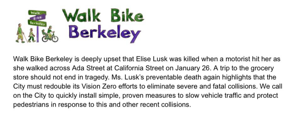 Walk Bike Berkeley is deeply upset that Elise Lusk was killed when a motorist hit her as she walked across Ada Street at California Street on January 26. A trip to the grocery store should not end in tragedy. Ms. Lusk’s preventable death again highlights that the City must redouble its Vision Zero efforts to eliminate severe and fatal collisions. We call on the City to quickly install simple, proven measures to slow vehicle traffic and protect pedestrians in response to this and other recent collisions.