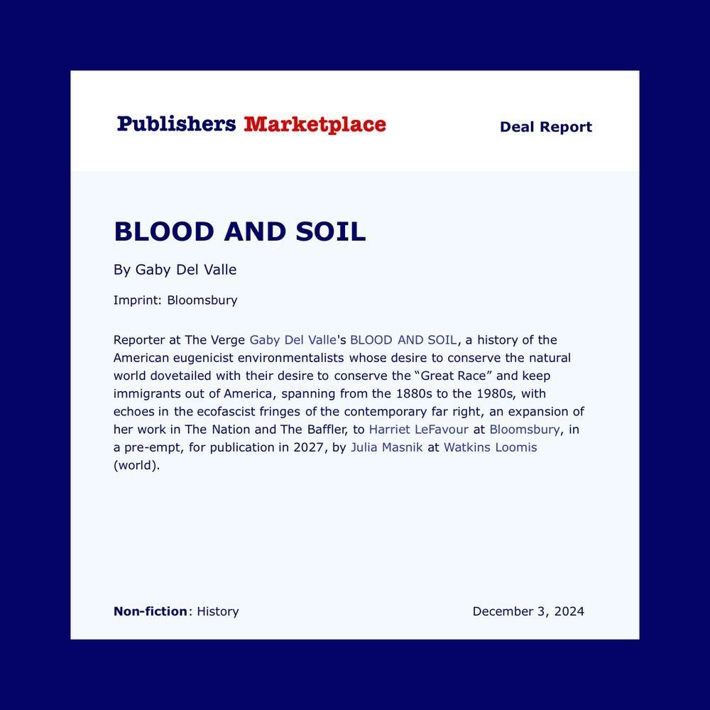 publishers marketplace announcement

BLOOD AND SOIL
By Gaby Del Valle
Imprint: Bloomsbury
Reporter at The Verge Gaby Del Valle's BLOOD AND SOIL, a history of the American eugenicist environmentalists whose desire to conserve the natural world dovetailed with their desire to conserve the "Great Race" and keep immigrants out of America, spanning from the 1880s to the 1980s, with echoes in the ecofascist fringes of the contemporary far right, an expansion of her work in The Nation and The Baffler, to Harriet LeFavour at Bloomsbury, in a pre-empt, for publication in 2027, by Julia Masnik at Watkins Loomis (world).