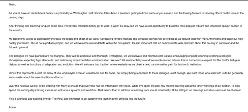 Alt-text shortened slightly to contain most important details: My top priority will be to significantly increase the reach and effect of our work. Advocating for free markets and personal liberties will be critical as we rebuild trust with more Americans and scale our high-quality journalism. This is not a partisan project, and we will welcome robust debate within the twin pillars. It's also important that we communicate with optimism about this country in particular and the future in general. The changes we have planned are not marginal. They will be ambitious and thorough. Throughout, we will cultivate and maintain core values: encouraging original reporting; creating a collegial atmosphere; expecting high standards; and embracing experimentation and innovation. We won't let sentimentality slow down much-needed reform. I have tremendous respect for The Post's 148-year history, as well as its culture of adaptation and evolution. We will embrace that tradition wholeheartedly as we chart a new, transformative path for this iconic institution. I know this represents a shift for many of you, and maybe even an unwelcome one for some, but simply being reconciled to these changes is not enough. We want those who stick with us to be genuinely enthusiastic about the new direction and focus. Over the next two weeks, I'll be working with Mary to ensure that everyone has the information they need. While I've spent the past few months learning about the inner-workings of our section, I'll also spend the coming days having a close-up look at our systems and workflow. That means that, in addition to learning from you all individually, I'll be sitting in on meetings and discussions as an observer.