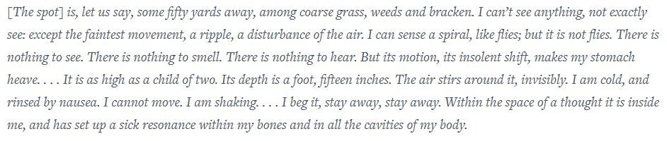 From Hilary Mantel's memoir, Giving Up the Ghost: "[The spot] is, let us say, some fifty yards away, among coarse grass, weeds and bracken. I can’t see anything, not exactly see: except the faintest movement, a ripple, a disturbance of the air. I can sense a spiral, like flies; but it is not flies. There is nothing to see. There is nothing to smell. There is nothing to hear. But its motion, its insolent shift, makes my stomach heave. . . . It is as high as a child of two. Its depth is a foot, fifteen inches. The air stirs around it, invisibly. I am cold, and rinsed by nausea. I cannot move. I am shaking. . . . I beg it, stay away, stay away. Within the space of a thought it is inside me, and has set up a sick resonance within my bones and in all the cavities of my body."
