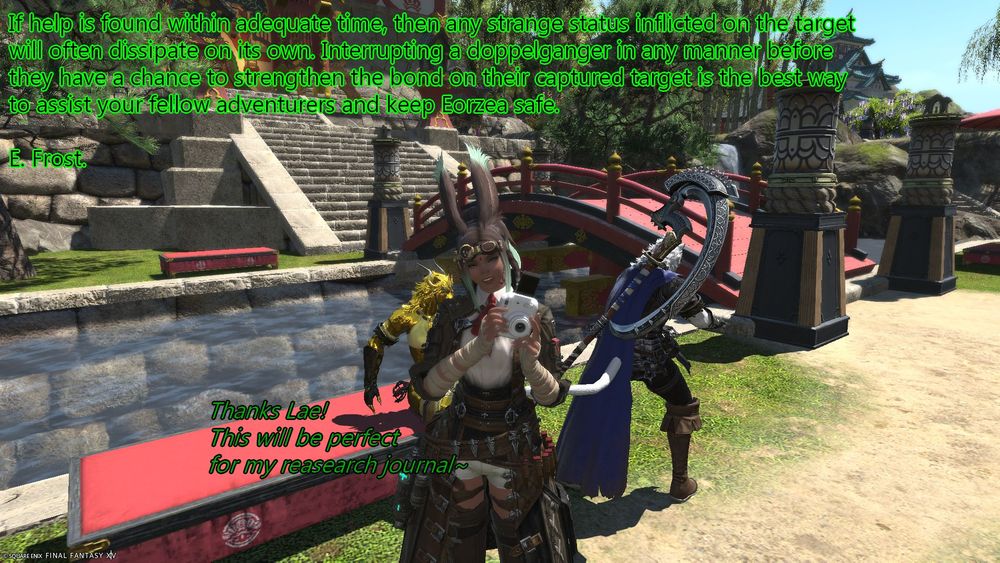 If help is found within adequate time, then any strange status inflicted on the target will often dissipate on its own. Interrupting a doppelganger in any manner before they have a chance to strengthen the bond on their captured target is the best way to assist your fellow adventurers and keep Eorzea safe.  
E. Frost.

"Thanks Lae! This will be perfect for my research journal~"