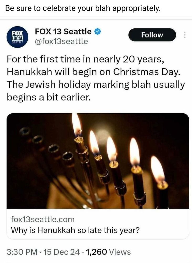 Screen shot of a Facebook post by a Jewish friend who wrote “Be sure to celebrate your blah appropriately” above an image of a Fox 13 Seattle News article titled “Why is Hannukah so late this year?” dated December 15, 2024. Above the article Fox News has elaborated “For the first time in nearly 20 years, Hanukkah will begin on Christmas Day. The Jewish holiday marking blah usually begins a bit earlier.”