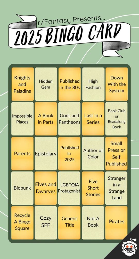 r/Fantasy Presents...2025 BINGO Card

First row: Knights and Paladins, Hidden Gem, Published in the 80s, High Fashion, Down With the System
Second row: Impossible Places, A Book in Parts, Gods and Pantheons, Last in a Series, Book Club or Readalong Book
Third row: Parents, Epistolary, Published in 2025, Author of Color, Small Press or Self Published
Fourth row: Biopunk, Elves and Dwarves, LGBTQIA Protagonist, Five Short Stories, Stranger in a Strange Land
Fifth row: Recycle a Bingo Square, Cozy SFF, Generic Title, Not A Book, Pirates