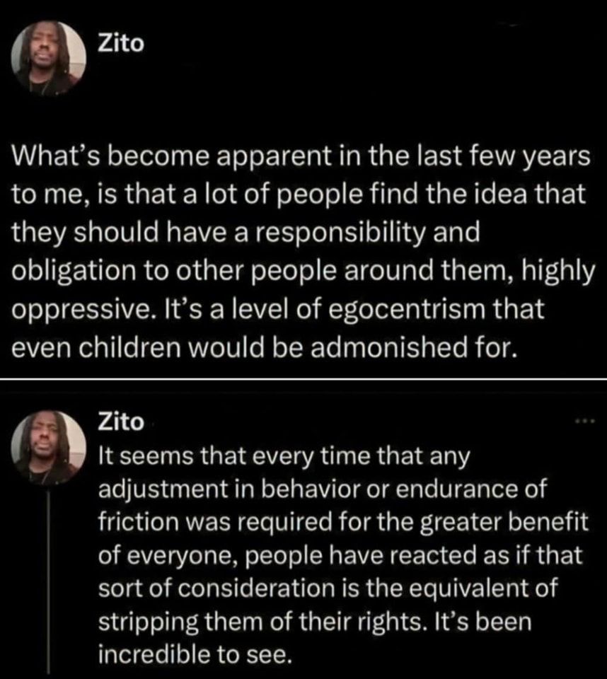 Zito: What's become apparent in the last few years to me, is that a lot of people find the idea that they should have a responsibility and obligation to other people around them, highly oppressive. It's a level of egocentrism that even children would be admonished for.

It seems that every time that any adjustment in behavior or endurance of friction was required for the greater benefit of everyone, people have reacted as if that sort of consideration is the equivalent of stripping them of their rights. It's been incredible to see.