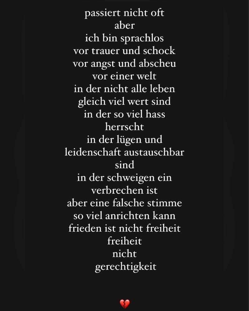 passiert nicht oft 
aber ich bin sprachlos 
vor trauer und schock 
vor angst und abscheu 
vor einer welt 
in der nicht alle leben 
gleich viel wert sind
in der so viel hass herrscht
in der lügen und leidenschaft austauschbar sind
in der schweigen 
ein verbrechen ist
aber eine falsche stimme
so viel anrichten kann 
frieden ist nicht freiheit
freiheit
nicht
gerechtigkeit

💔