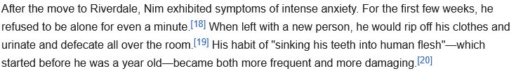 After the move to Riverdale, Nim exhibited symptoms of intense anxiety. For the first few weeks, he refused to be alone for even a minute.[18] When left with a new person, he would rip off his clothes and urinate and defecate all over the room.[19] His habit of "sinking his teeth into human flesh"—which started before he was a year old—became both more frequent and more damaging.[20]