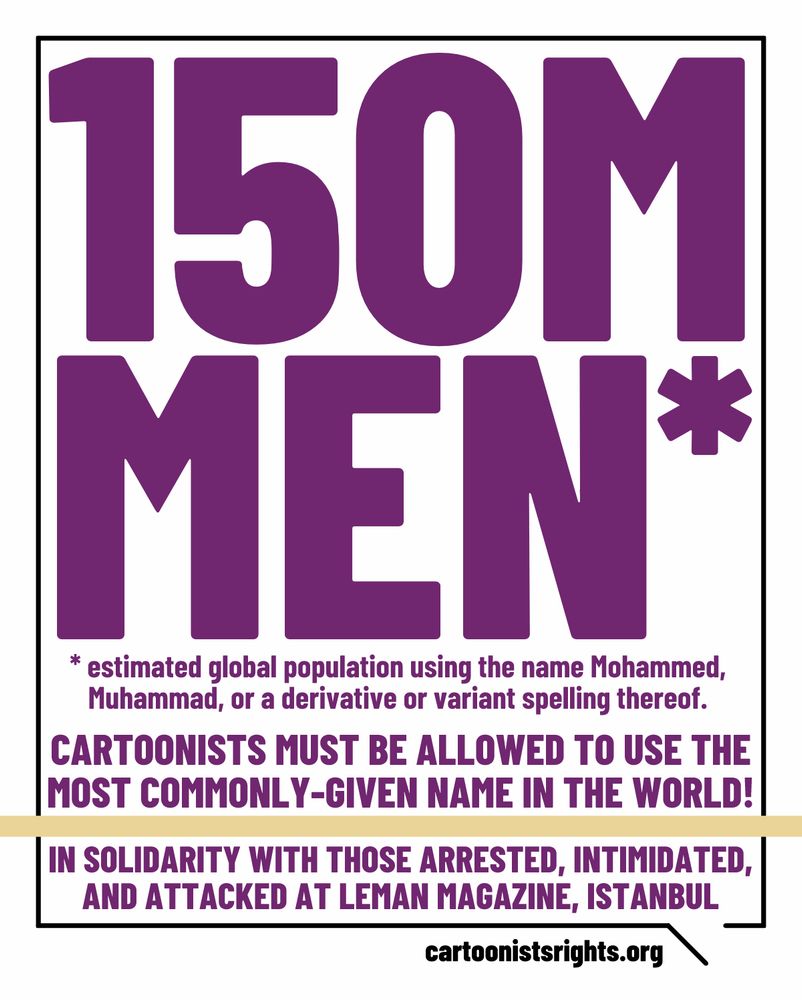150 million men are the estimated global population using the name Mohammed, Muhammad, or a derivative or variant spelling thereof.
Cartoonists must be allowed to use the most commonly-given name in the world without suffering accusations of insulting religious sensibilities.
We express our solidarity with all those arrested, intimidated, and attacked at LeMan humor magazine, Istanbul, 06/30/25