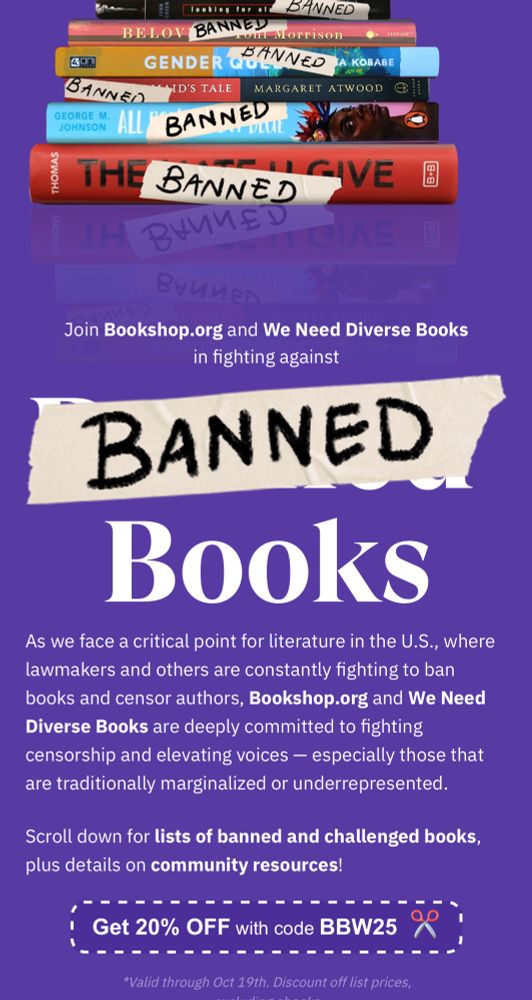Join Bookshop.org and We Need Diverse Books in fighting against BANNED Books

As we face a critical point for literature in the U.S., where lawmakers and others are constantly fighting to ban books and censor authors, Bookshop.org and We Need Diverse Books are deeply committed to fighting censorship and elevating voices - especially those that are traditionally marginalized or underrepresented.
Scroll down for lists of banned and challenged books, plus details on community resources!

Get 20% OFF with code BBW25