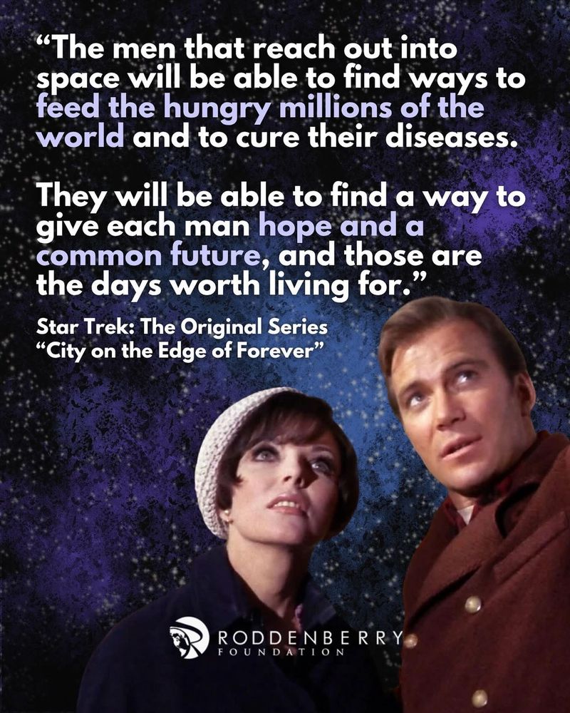 "The men that reach out into space will be able to find ways to feed the hungry millions of the world and to cure their diseases.
They will be able to find a way to give each man hope and a common future, and those are the days worth living for."
Star Trek: The Original Series
"City on the Edge of Forever"
RODDENBERRY
FOUNDATION
