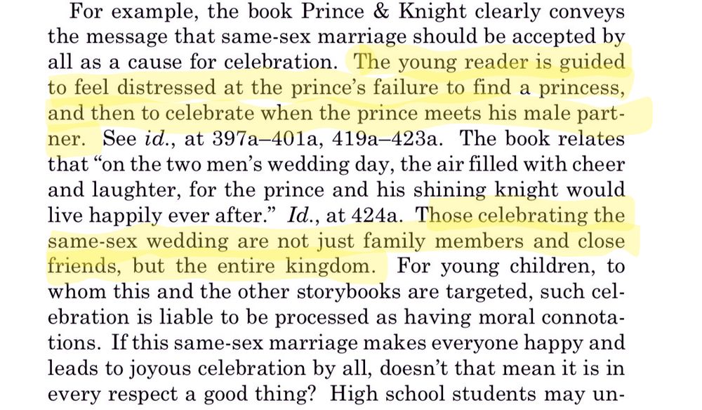 Screenshot of Supreme Court opinion excerpt that reads "For example, the book Prince & Knight clearly conveys the message that same-sex marriage should be accepted by all as a cause for celebration. The young reader is guided to feel distressed at the prince's failure to find a princess, and then to celebrate when the prince meets his male partner. See id., at 397a-401a, 419a-423a. The book relates
that "on the two men's wedding day, the air filled with cheer and laughter, for the prince and his shining knight would live happily ever after." Id., at 424a. Those celebrating the same-sex wedding are not just family members and close friends, but the entire kingdom. For young children, to whom this and the other storybooks are targeted, such celebration is liable to be processed as having moral connotations. If this same-sex marriage makes everyone happy and leads to joyous celebration by all, doesn't that mean it is in
every respect a good thing?"