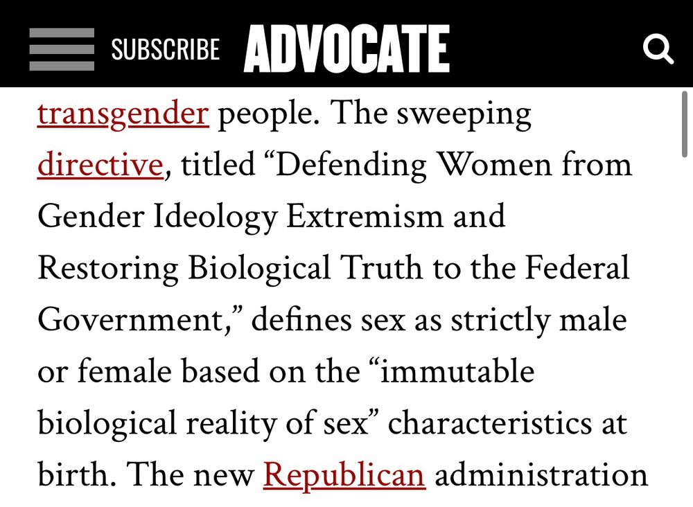 Screenshot from The Advocate that reads “The sweeping directive, titled "Defending Women from Gender Ideology Extremism and Restoring Biological Truth to the Federal Government," defines sex as strictly male or female based on the "immutable biological reality of sex" characteristics at birth.”