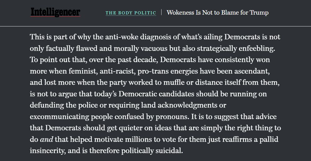 Text that reads: This is part of why the anti-woke diagnosis of what’s ailing Democrats is not only factually flawed and morally vacuous but also strategically enfeebling. To point out that, over the past decade, Democrats have consistently won more when feminist, anti-racist, pro-trans energies have been ascendant, and lost more when the party worked to muffle or distance itself from them, is not to argue that today’s Democratic candidates should be running on defunding the police or requiring land acknowledgments or excommunicating people confused by pronouns. It is to suggest that advice that Democrats should get quieter on ideas that are simply the right thing to do and that helped motivate millions to vote for them just reaffirms a pallid insincerity, and is therefore politically suicidal.

