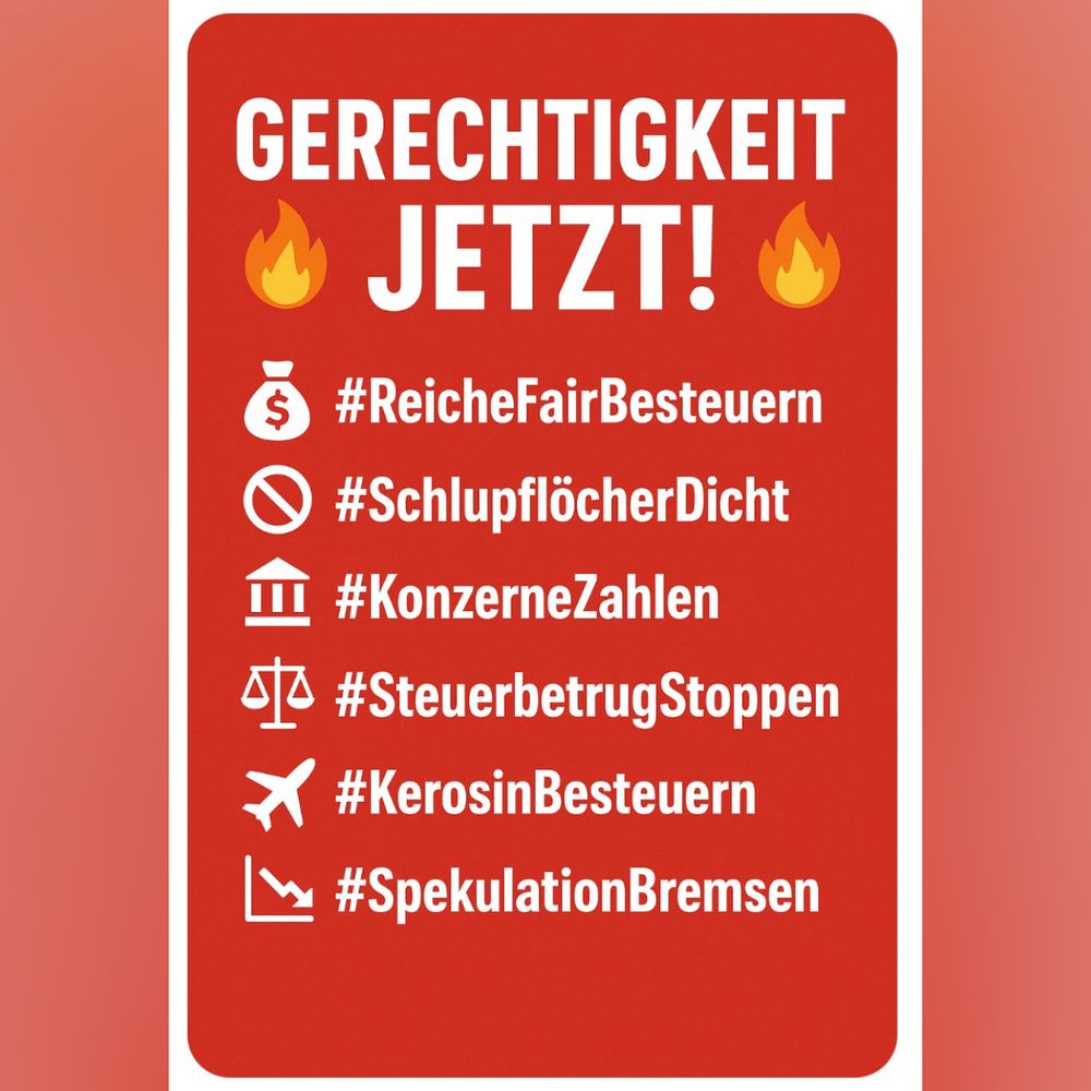 Weiße Schrift auf rotem Hintergrund:

GERECHTIGKEIT JETZT!
#ReicheFairBesteuern
#SchlupflöcherDicht
#KonzerneZahlen
#SteuerbetrugStoppen
#KerosinBesteuern
#SpekulationBremsen
