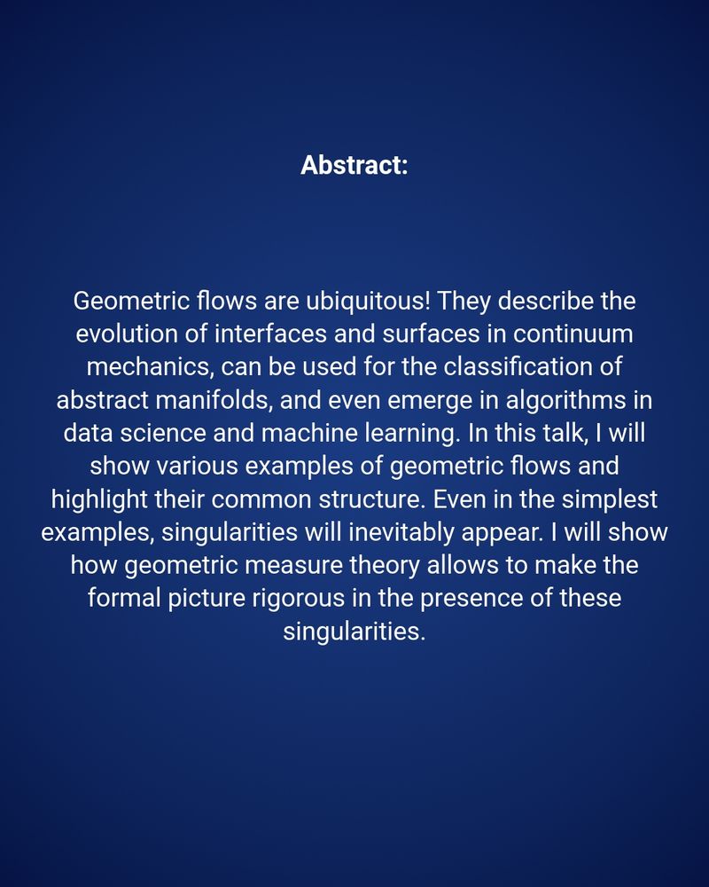 Abstract: 
Geometric flows are ubiquitous! They describe the evolution of interfaces and surfaces in continuum mechanics, can be used for the classification of abstract manifolds, and even emerge in algorithms in data science and machine learning. In this talk, I will show various examples of geometric flows and highlight their common structure. Even in the simplest examples, singularities will inevitably appear. I will show how geometric measure theory allows to make the formal picture rigorous in the presence of these singularities.