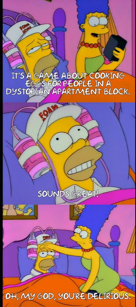 Three images from The Simpsons Season 4, Episode 13 "Selma's Choice." Marge is looking at VHS cases. Homer looks sick beside her wearing a "Foam Dome" hat with two bottles of pepto bismal attached. In the first frame, she says, "It's a game about cooking eggs for people in a dystopian apartment block." The next is homer saying, "Sounds great!" In the last frame, marge has the back of her hand against his forehead saying, "Oh, my god, you're delirious."