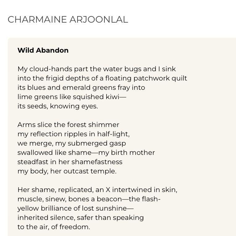 CHARMAINE ARJOONLAL
Wild Abandon
My cloud-hands part the water bugs and I sink into the frigid depths of a floating patchwork quilt its blues and emerald greens fray into lime greens like squished kiwi—
its seeds, knowing eyes.
Arms slice the forest shimmer my reflection ripples in half-light, we merge, my submerged gasp swallowed like shamemy birth mother steadfast in her shamefastness my body, her outcast temple.
Her shame, replicated, an X intertwined in skin, muscle, sinew, bones a beacon-the flash-yellow brilliance of lost sunshine inherited silence, safer than speaking to the air, of freedom.