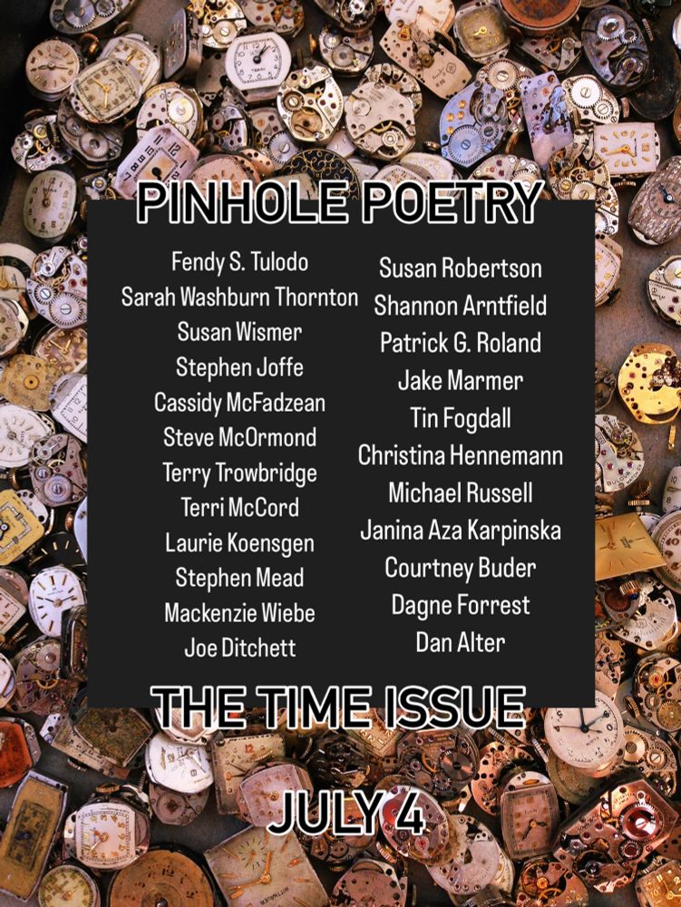 PINHOLE POETRY
Fendy S. Tulodo
Sarah Washburn Thornton
Susan Wismer
Stephen Joffe
Cassidy McFadzean
Steve McOrmond
Terry Trowbridge
Terri McCord
Laurie Koensgen
Stephen Mead
Mackenzie Wiebe
Joe Ditchett
Susan Robertson
Shannon Arntfield
Patrick G. Roland
Jake Marmer
Tin Fogdall
Christina Hennemann
Michael Russell
Janina Aza Karpinska
Courtney Buder
Dagne Forrest
Dan Alter
THE TIME ISSUE
JULY 4