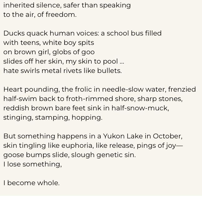 inherited silence, safer than speaking to the air, of freedom.
Ducks quack human voices: a school bus filled with teens, white boy spits on brown girl, globs of goo
slides off her skin, my skin to pool ... hate swirls metal rivets like bullets.
Heart pounding, the frolic in needle-slow water, frenzied half-swim back to froth-rimmed shore, sharp stones, reddish brown bare feet sink in half-snow-muck, stinging, stamping, hopping.
But something happens in a Yukon Lake in October, skin tingling like euphoria, like release, pings of joy— goose bumps slide, slough genetic sin.
I lose something,
I become whole.